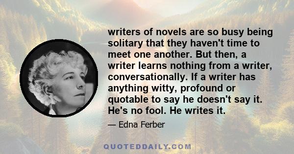 writers of novels are so busy being solitary that they haven't time to meet one another. But then, a writer learns nothing from a writer, conversationally. If a writer has anything witty, profound or quotable to say he