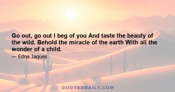 Go out, go out I beg of you And taste the beauty of the wild. Behold the miracle of the earth With all the wonder of a child.