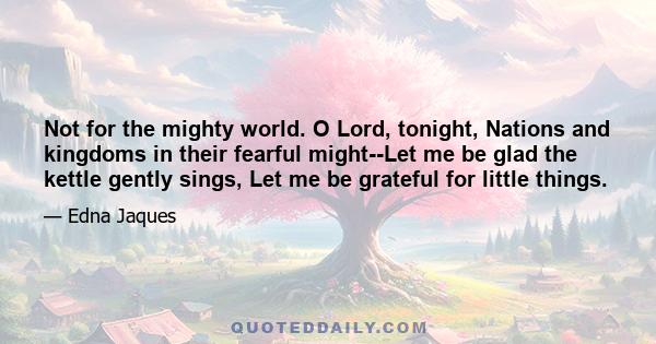 Not for the mighty world. O Lord, tonight, Nations and kingdoms in their fearful might--Let me be glad the kettle gently sings, Let me be grateful for little things.