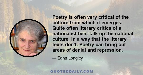 Poetry is often very critical of the culture from which it emerges. Quite often literary critics of a nationalist bent talk up the national culture, in a way that the literary texts don't. Poetry can bring out areas of