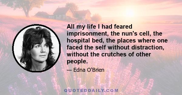 All my life I had feared imprisonment, the nun's cell, the hospital bed, the places where one faced the self without distraction, without the crutches of other people.