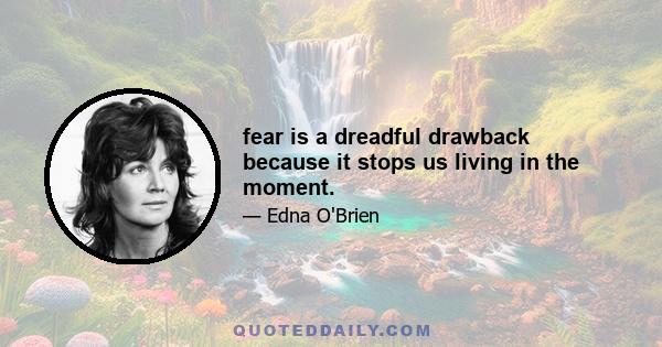 fear is a dreadful drawback because it stops us living in the moment.