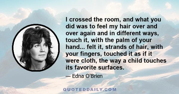 I crossed the room, and what you did was to feel my hair over and over again and in different ways, touch it, with the palm of your hand... felt it, strands of hair, with your fingers, touched it as if it were cloth,