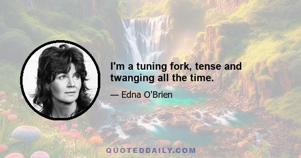 I'm a tuning fork, tense and twanging all the time.