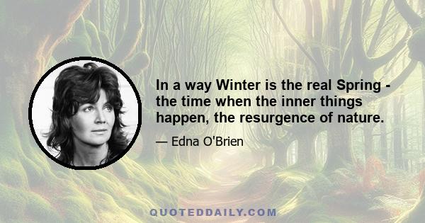 In a way Winter is the real Spring - the time when the inner things happen, the resurgence of nature.