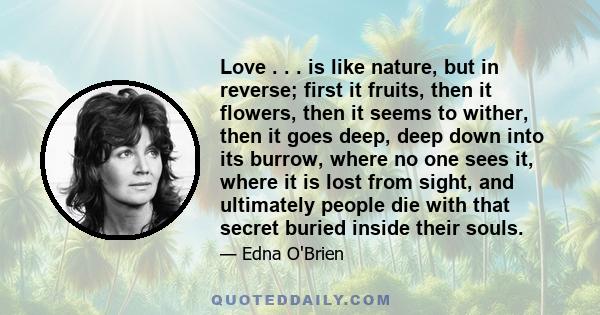 Love . . . is like nature, but in reverse; first it fruits, then it flowers, then it seems to wither, then it goes deep, deep down into its burrow, where no one sees it, where it is lost from sight, and ultimately