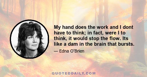 My hand does the work and I dont have to think; in fact, were I to think, it would stop the flow. Its like a dam in the brain that bursts.