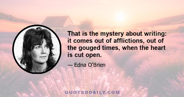 That is the mystery about writing: it comes out of afflictions, out of the gouged times, when the heart is cut open.