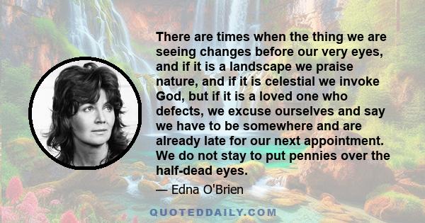 There are times when the thing we are seeing changes before our very eyes, and if it is a landscape we praise nature, and if it is celestial we invoke God, but if it is a loved one who defects, we excuse ourselves and