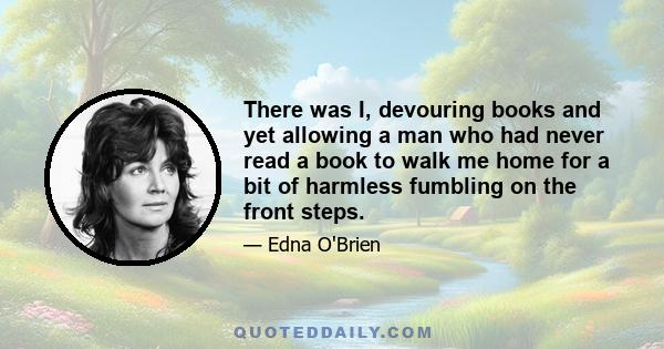 There was I, devouring books and yet allowing a man who had never read a book to walk me home for a bit of harmless fumbling on the front steps.