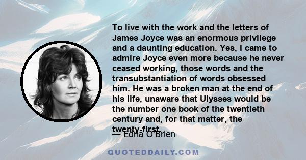 To live with the work and the letters of James Joyce was an enormous privilege and a daunting education. Yes, I came to admire Joyce even more because he never ceased working, those words and the transubstantiation of