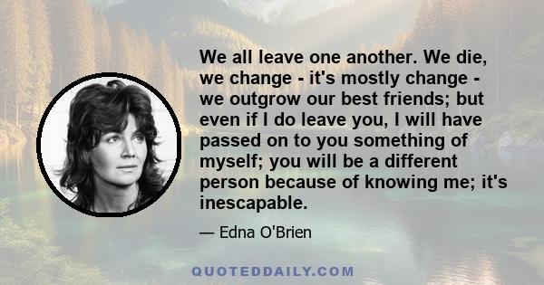 We all leave one another. We die, we change - it's mostly change - we outgrow our best friends; but even if I do leave you, I will have passed on to you something of myself; you will be a different person because of