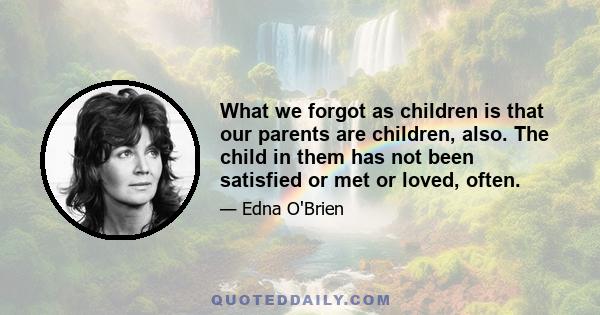 What we forgot as children is that our parents are children, also. The child in them has not been satisfied or met or loved, often.