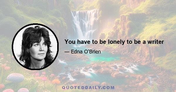 You have to be lonely to be a writer