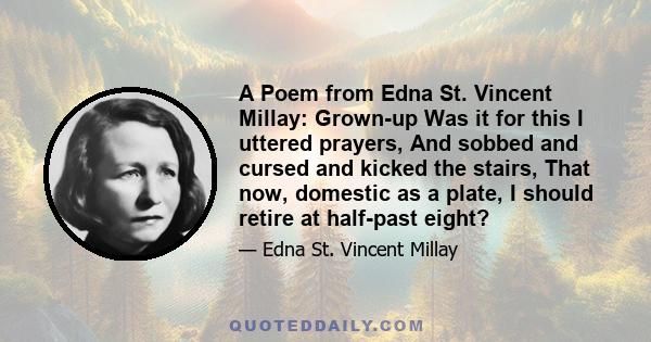 A Poem from Edna St. Vincent Millay: Grown-up Was it for this I uttered prayers, And sobbed and cursed and kicked the stairs, That now, domestic as a plate, I should retire at half-past eight?