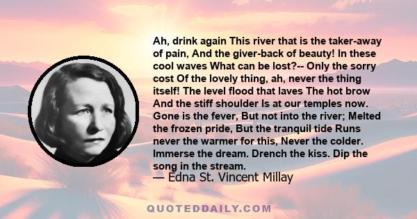 Ah, drink again This river that is the taker-away of pain, And the giver-back of beauty! In these cool waves What can be lost?-- Only the sorry cost Of the lovely thing, ah, never the thing itself! The level flood that