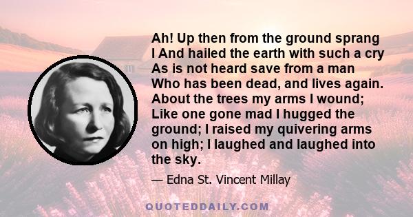 Ah! Up then from the ground sprang I And hailed the earth with such a cry As is not heard save from a man Who has been dead, and lives again. About the trees my arms I wound; Like one gone mad I hugged the ground; I