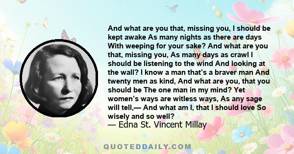 And what are you that, missing you, I should be kept awake As many nights as there are days With weeping for your sake? And what are you that, missing you, As many days as crawl I should be listening to the wind And