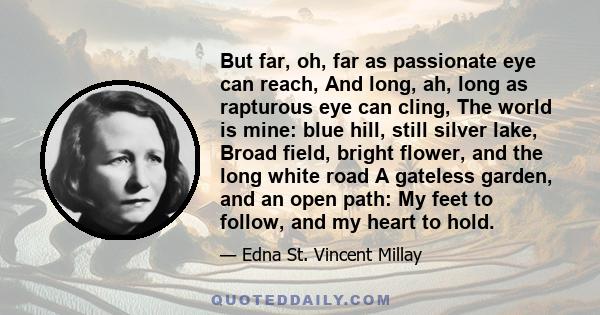 But far, oh, far as passionate eye can reach, And long, ah, long as rapturous eye can cling, The world is mine: blue hill, still silver lake, Broad field, bright flower, and the long white road A gateless garden, and an 