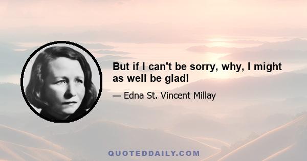 But if I can't be sorry, why, I might as well be glad!