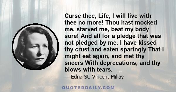 Curse thee, Life, I will live with thee no more! Thou hast mocked me, starved me, beat my body sore! And all for a pledge that was not pledged by me, I have kissed thy crust and eaten sparingly That I might eat again,