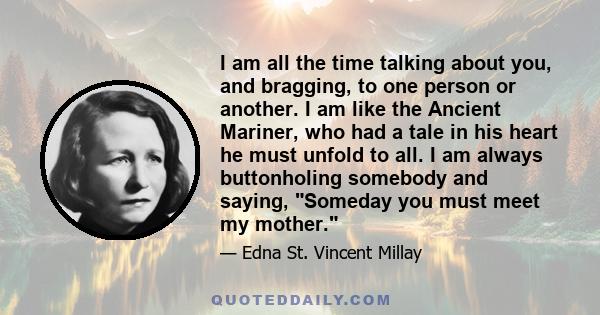 I am all the time talking about you, and bragging, to one person or another. I am like the Ancient Mariner, who had a tale in his heart he must unfold to all. I am always buttonholing somebody and saying, Someday you