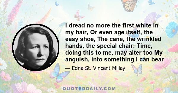 I dread no more the first white in my hair, Or even age itself, the easy shoe, The cane, the wrinkled hands, the special chair: Time, doing this to me, may alter too My anguish, into something I can bear