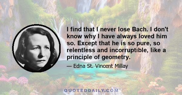 I find that I never lose Bach. I don't know why I have always loved him so. Except that he is so pure, so relentless and incorruptible, like a principle of geometry.