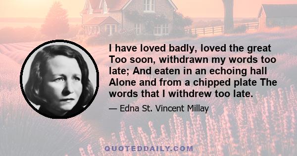 I have loved badly, loved the great Too soon, withdrawn my words too late; And eaten in an echoing hall Alone and from a chipped plate The words that I withdrew too late.