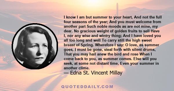 I know I am but summer to your heart, And not the full four seasons of the year; And you must welcome from another part Such noble moods as are not mine, my dear. No gracious weight of golden fruits to sell Have I, nor