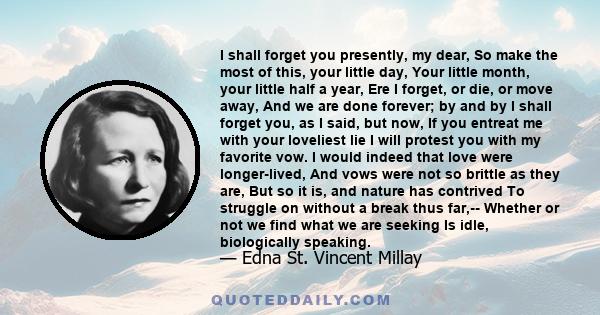 I shall forget you presently, my dear, So make the most of this, your little day, Your little month, your little half a year, Ere I forget, or die, or move away, And we are done forever; by and by I shall forget you, as 