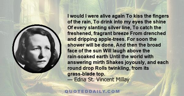 I would I were alive again To kiss the fingers of the rain, To drink into my eyes the shine Of every slanting silver line, To catch the freshened, fragrant breeze From drenched and dripping apple-trees. For soon the