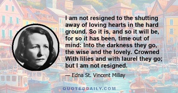 l am not resigned to the shutting away of loving hearts in the hard ground. So it is, and so it will be, for so it has been, time out of mind: Into the darkness they go, the wise and the lovely. Crowned With lilies and