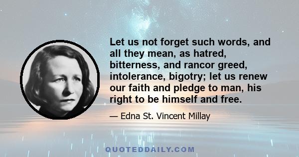 Let us not forget such words, and all they mean, as hatred, bitterness, and rancor greed, intolerance, bigotry; let us renew our faith and pledge to man, his right to be himself and free.