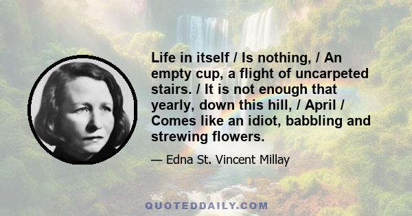 Life in itself / Is nothing, / An empty cup, a flight of uncarpeted stairs. / It is not enough that yearly, down this hill, / April / Comes like an idiot, babbling and strewing flowers.