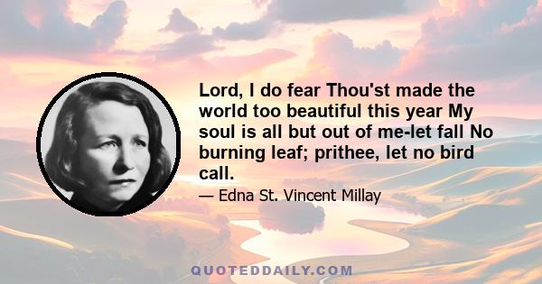 Lord, I do fear Thou'st made the world too beautiful this year My soul is all but out of me-let fall No burning leaf; prithee, let no bird call.