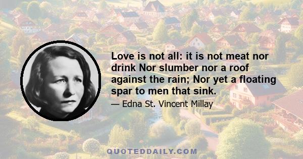 Love is not all: it is not meat nor drink Nor slumber nor a roof against the rain; Nor yet a floating spar to men that sink.