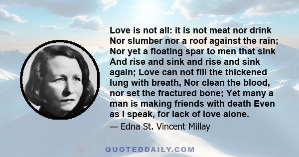 Love is not all: it is not meat nor drink Nor slumber nor a roof against the rain; Nor yet a floating spar to men that sink And rise and sink and rise and sink again; Love can not fill the thickened lung with breath,