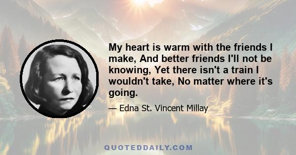 My heart is warm with the friends I make, And better friends I'll not be knowing, Yet there isn't a train I wouldn't take, No matter where it's going.