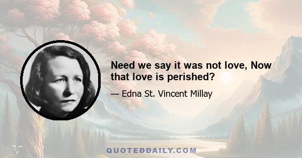 Need we say it was not love, Now that love is perished?