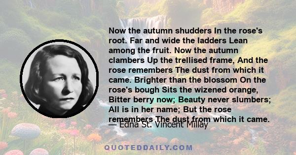 Now the autumn shudders In the rose's root. Far and wide the ladders Lean among the fruit. Now the autumn clambers Up the trellised frame, And the rose remembers The dust from which it came. Brighter than the blossom On 