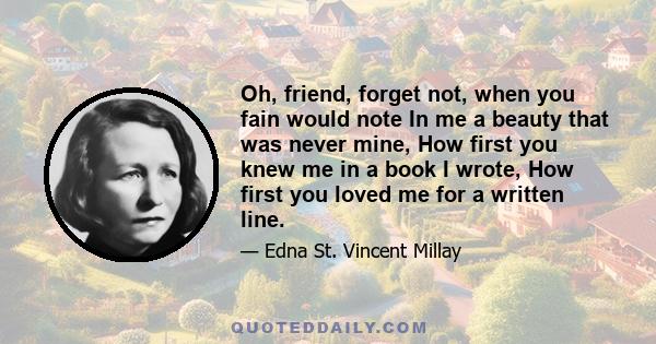 Oh, friend, forget not, when you fain would note In me a beauty that was never mine, How first you knew me in a book I wrote, How first you loved me for a written line.