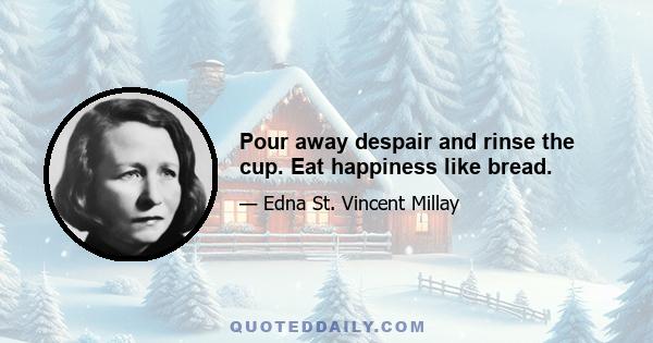 Pour away despair and rinse the cup. Eat happiness like bread.