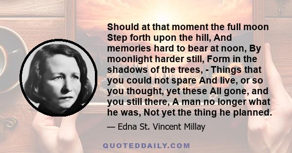 Should at that moment the full moon Step forth upon the hill, And memories hard to bear at noon, By moonlight harder still, Form in the shadows of the trees, - Things that you could not spare And live, or so you