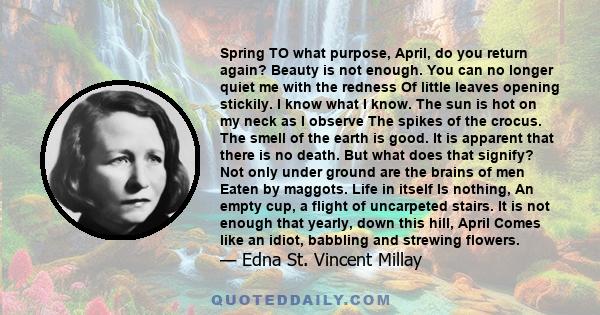 Spring TO what purpose, April, do you return again? Beauty is not enough. You can no longer quiet me with the redness Of little leaves opening stickily. I know what I know. The sun is hot on my neck as I observe The