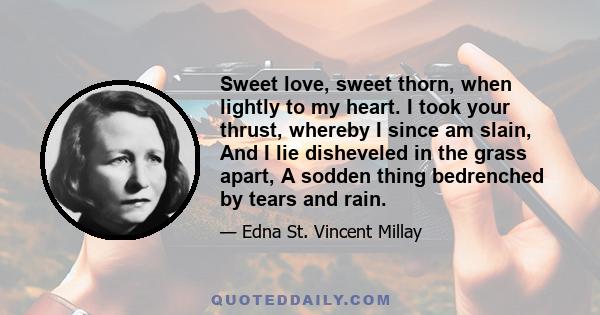 Sweet love, sweet thorn, when lightly to my heart. I took your thrust, whereby I since am slain, And I lie disheveled in the grass apart, A sodden thing bedrenched by tears and rain.