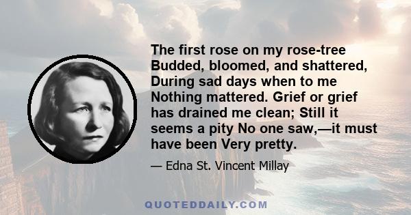 The first rose on my rose-tree Budded, bloomed, and shattered, During sad days when to me Nothing mattered. Grief or grief has drained me clean; Still it seems a pity No one saw,—it must have been Very pretty.