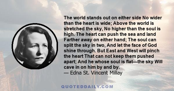 The world stands out on either side No wider than the heart is wide; Above the world is stretched the sky, No higher than the soul is high. The heart can push the sea and land Farther away on either hand; The soul can