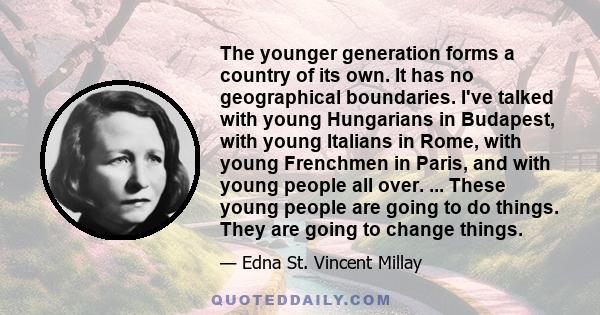 The younger generation forms a country of its own. It has no geographical boundaries. I've talked with young Hungarians in Budapest, with young Italians in Rome, with young Frenchmen in Paris, and with young people all