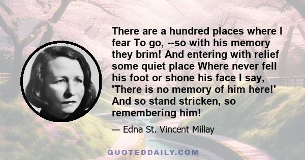 There are a hundred places where I fear To go, --so with his memory they brim! And entering with relief some quiet place Where never fell his foot or shone his face I say, 'There is no memory of him here!' And so stand